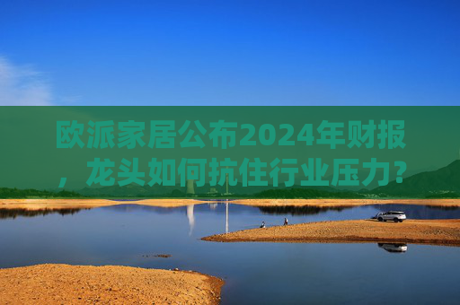 欧派家居公布2024年财报，龙头如何抗住行业压力？要做大家居平台，但“不与装企争利”