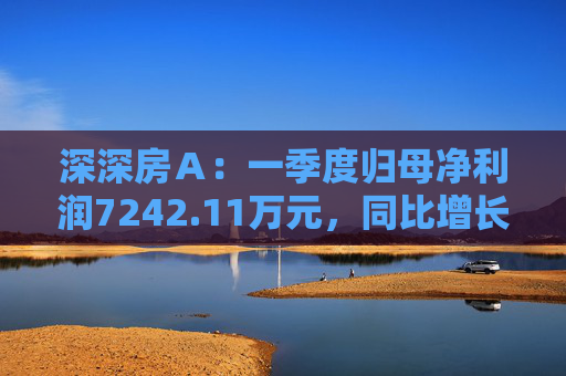 深深房A:一季度归母净利润7242.11万元,同比增长3719%