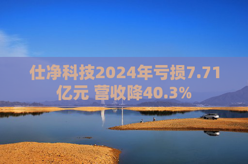 仕净科技2024年亏损7.71亿元 营收降40.3%