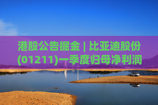 港股公告掘金 | 比亚迪股份(01211)一季度归母净利润91.55亿元 同比增加100.38%