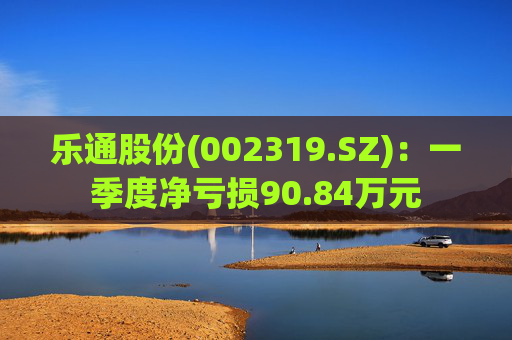 乐通股份(002319.SZ)：一季度净亏损90.84万元