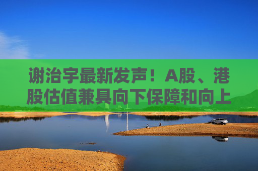 谢治宇最新发声!A股、港股估值兼具向下保障和向上弹性