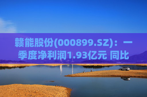 赣能股份(000899.SZ)：一季度净利润1.93亿元 同比下降5.19%