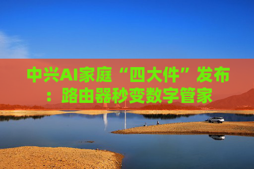 中兴AI家庭“四大件”发布：路由器秒变数字管家