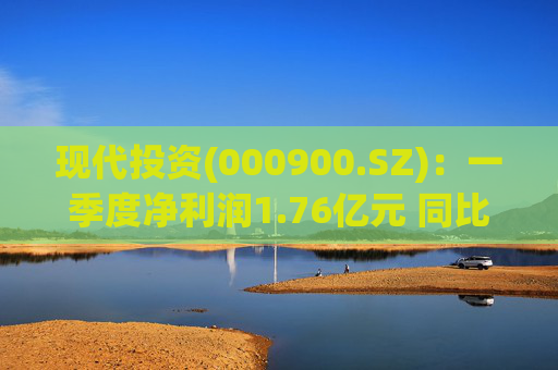 现代投资(000900.SZ)：一季度净利润1.76亿元 同比下降7.11%
