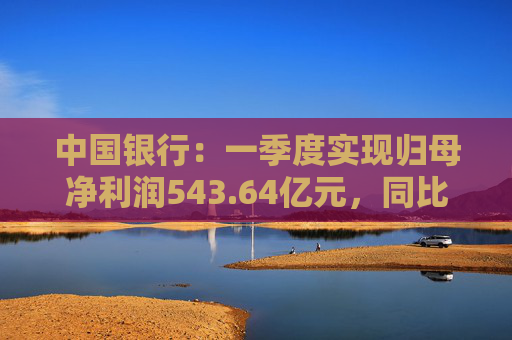 中国银行：一季度实现归母净利润543.64亿元，同比下降2.9%