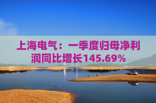 上海电气：一季度归母净利润同比增长145.69%