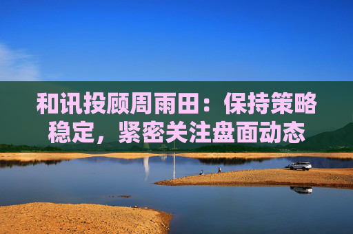 和讯投顾周雨田：保持策略稳定，紧密关注盘面动态