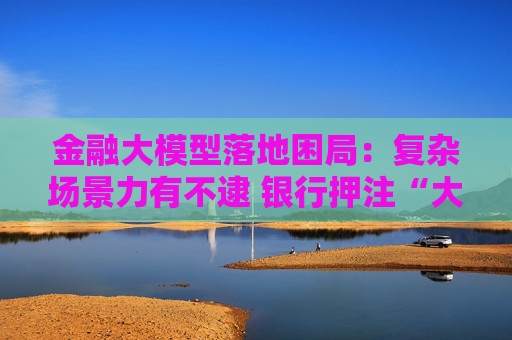 金融大模型落地困局:复杂场景力有不逮 银行押注“大小模型”组合