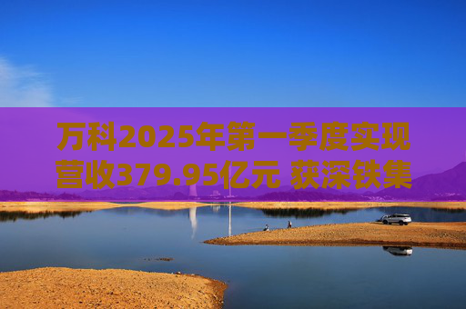 万科2025年第一季度实现营收379.95亿元 获深铁集团33亿元借款支持 第1张 万科2025年第一季度实现营收379.95亿元 获深铁集团33亿元借款支持 第1张
