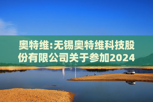 奥特维:无锡奥特维科技股份有限公司关于参加2024年度科创板光伏行业集体业绩说明会的公告