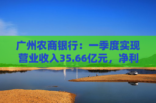 广州农商银行：一季度实现营业收入35.66亿元，净利润12.14亿元