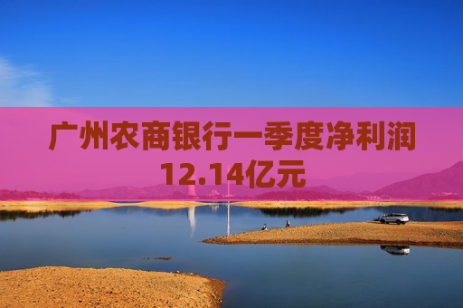 广州农商银行一季度净利润12.14亿元