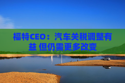 福特CEO：汽车关税调整有益 但仍需更多改变