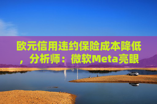 欧元信用违约保险成本降低，分析师：微软Meta亮眼业绩缓解市场对AI担忧