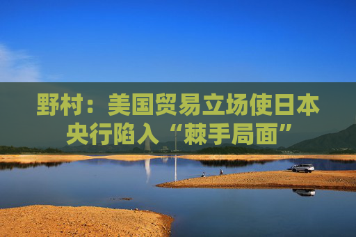 野村：美国贸易立场使日本央行陷入“棘手局面”  第1张
