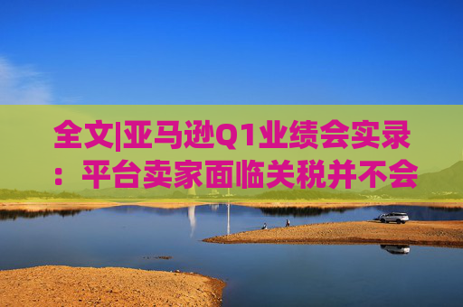 全文|亚马逊Q1业绩会实录:平台卖家面临关税并不会采取“步调一致”的策略 第1张 全文|亚马逊Q1业绩会实录:平台卖家面临关税并不会采取“步调一致”的策略 第1张