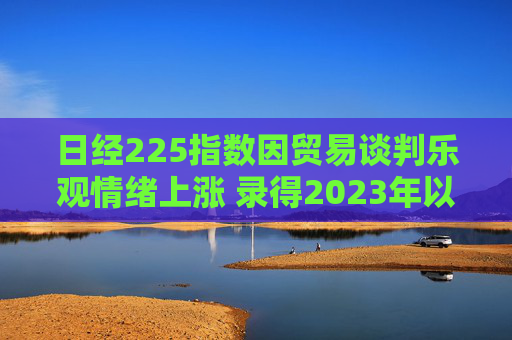 日经225指数因贸易谈判乐观情绪上涨 录得2023年以来最长连涨纪录  第1张