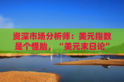 资深市场分析师：美元指数是个怪胎，“美元末日论”言过其实！