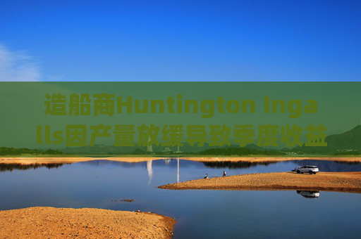 造船商Huntington Ingalls因产量放缓导致季度收益下降