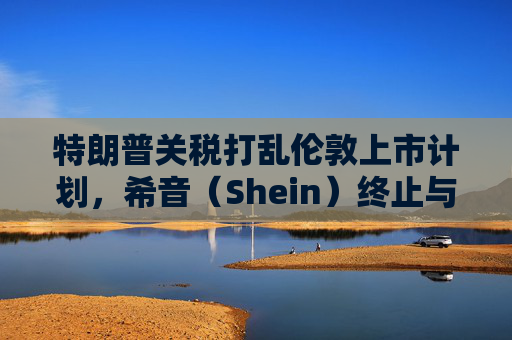特朗普关税打乱伦敦上市计划，希音（Shein）终止与英国公关公司合作