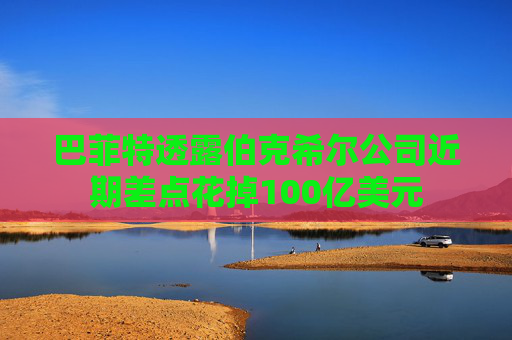 巴菲特透露伯克希尔公司近期差点花掉100亿美元