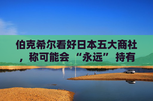 伯克希尔看好日本五大商社，称可能会 “永远” 持有它们的股份