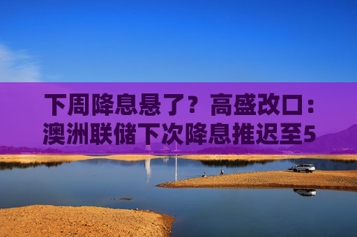下周降息悬了？高盛改口：澳洲联储下次降息推迟至5月  第1张