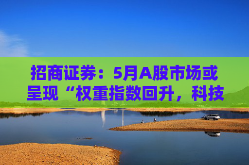 招商证券:5月A股市场或呈现“权重指数回升,科技成长活跃”的格局
