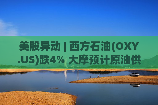 美股异动 | 西方石油(OXY.US)跌4% 大摩预计原油供应过剩局面将恶化