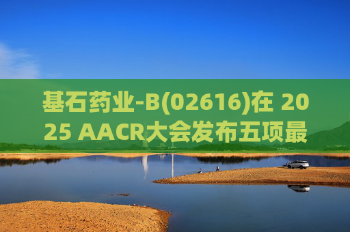 基石药业-B(02616)在 2025 AACR大会发布五项最新研究成果