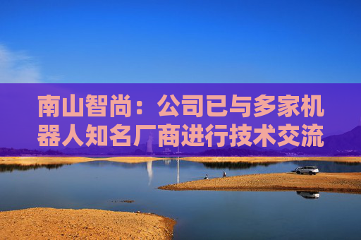 南山智尚：公司已与多家机器人知名厂商进行技术交流，争取合作项目将逐步实现订单转化，达成战略合作关系，推动业务合作进程