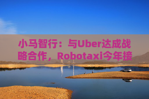 小马智行：与Uber达成战略合作，Robotaxi今年接入Uber平台
