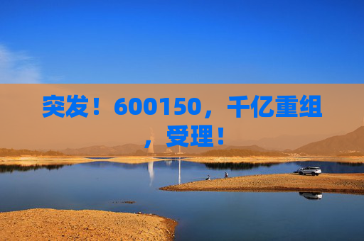 突发！600150，千亿重组，受理！