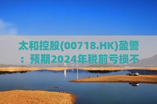 太和控股(00718.HK)盈警：预期2024年税前亏损不少于约9亿港元