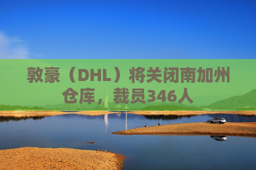 敦豪(DHL)将关闭南加州仓库,裁员346人