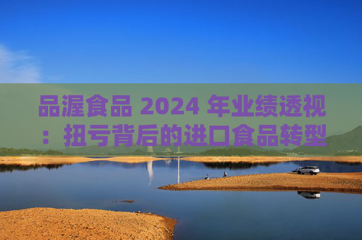 品渥食品 2024 年业绩透视：扭亏背后的进口食品转型之痛