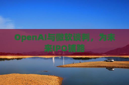 OpenAI与微软谈判,为未来IPO铺路