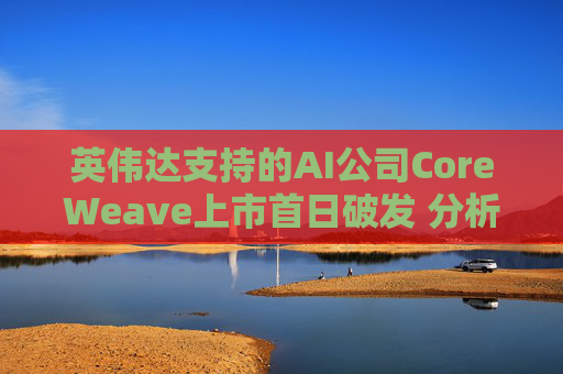 英伟达支持的AI公司CoreWeave上市首日破发 分析师称其增长或不可持续