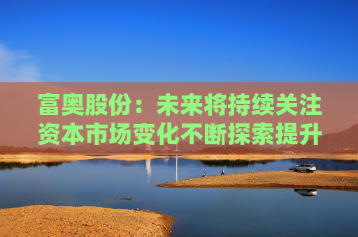 富奥股份:未来将持续关注资本市场变化不断探索提升公司价值和市值表现的有效方式
