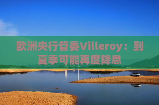 欧洲央行管委Villeroy:到夏季可能再度降息