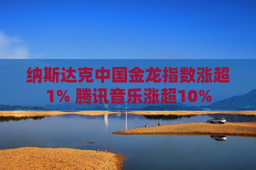 纳斯达克中国金龙指数涨超1% 腾讯音乐涨超10%