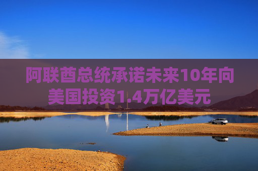 阿联酋总统承诺未来10年向美国投资1.4万亿美元