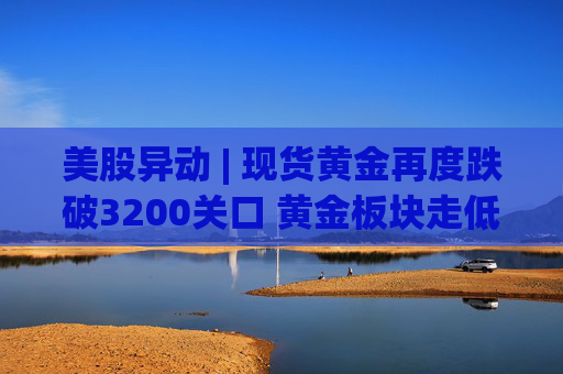 美股异动 | 现货黄金再度跌破3200关口 黄金板块走低