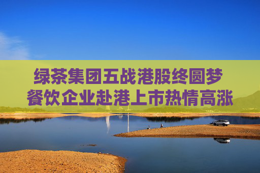 绿茶集团五战港股终圆梦 餐饮企业赴港上市热情高涨