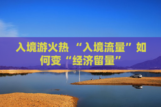 入境游火热 “入境流量”如何变“经济留量”