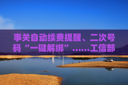 事关自动续费提醒、二次号码“一键解绑”……工信部明确：今年将重点解决