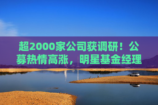 超2000家公司获调研！公募热情高涨，明星基金经理现身