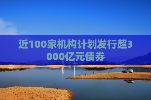 近100家机构计划发行超3000亿元债券