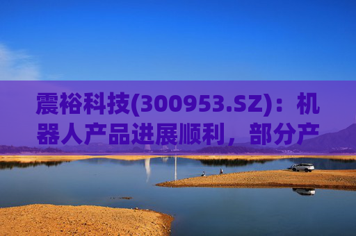 震裕科技(300953.SZ)：机器人产品进展顺利，部分产品已实现小批量交付，并形成一定体量的收入